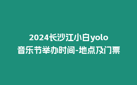 2024長沙江小白yolo音樂節舉辦時間-地點及門票