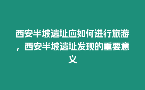 西安半坡遺址應如何進行旅游，西安半坡遺址發現的重要意義