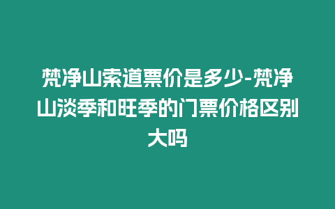 梵凈山索道票價(jià)是多少-梵凈山淡季和旺季的門票價(jià)格區(qū)別大嗎