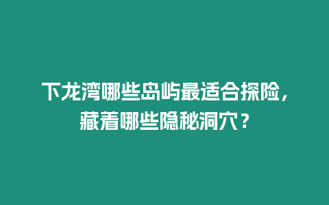 下龍灣哪些島嶼最適合探險，藏著哪些隱秘洞穴？