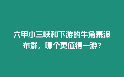 六甲小三峽和下游的牛角寨瀑布群，哪個更值得一游？