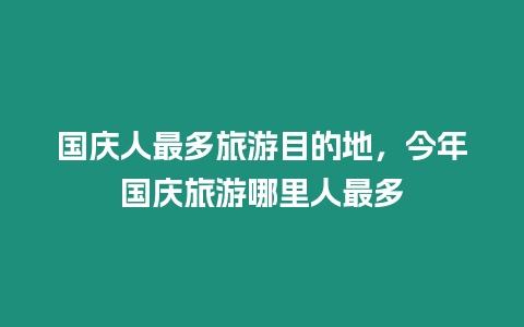 國慶人最多旅游目的地，今年國慶旅游哪里人最多