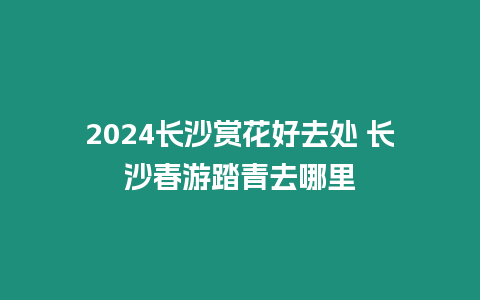 2024長沙賞花好去處 長沙春游踏青去哪里