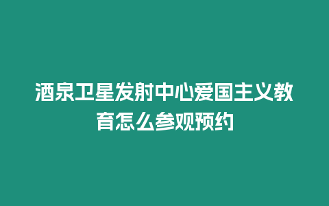 酒泉衛星發射中心愛國主義教育怎么參觀預約