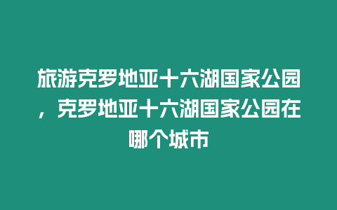 旅游克羅地亞十六湖國家公園，克羅地亞十六湖國家公園在哪個城市