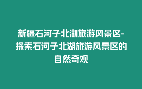 新疆石河子北湖旅游風(fēng)景區(qū)-探索石河子北湖旅游風(fēng)景區(qū)的自然奇觀