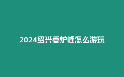 2024紹興香爐峰怎么游玩