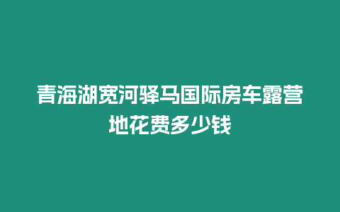 青海湖寬河驛馬國(guó)際房車露營(yíng)地花費(fèi)多少錢