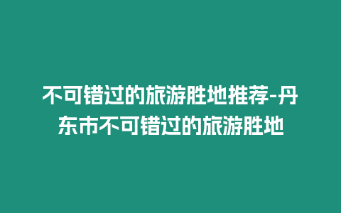 不可錯過的旅游勝地推薦-丹東市不可錯過的旅游勝地