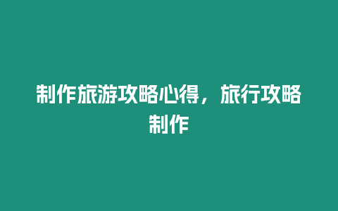 制作旅游攻略心得，旅行攻略制作