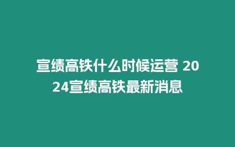 宣績(jī)高鐵什么時(shí)候運(yùn)營(yíng) 2024宣績(jī)高鐵最新消息