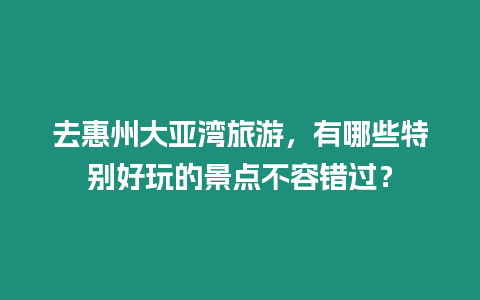 去惠州大亞灣旅游，有哪些特別好玩的景點不容錯過？