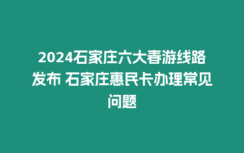 2024石家莊六大春游線路發布 石家莊惠民卡辦理常見問題