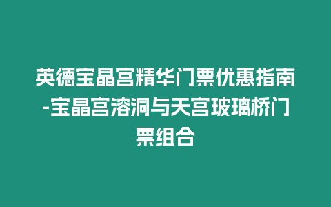 英德寶晶宮精華門票優惠指南-寶晶宮溶洞與天宮玻璃橋門票組合