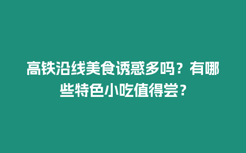 高鐵沿線美食誘惑多嗎？有哪些特色小吃值得嘗？