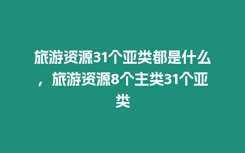 旅游資源31個亞類都是什么，旅游資源8個主類31個亞類