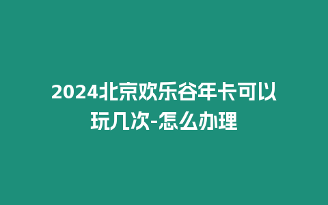 2024北京歡樂谷年卡可以玩幾次-怎么辦理