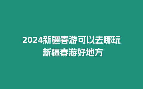 2024新疆春游可以去哪玩 新疆春游好地方