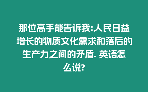 那位高手能告訴我:人民日益增長的物質文化需求和落后的生產力之間的矛盾. 英語怎么說?