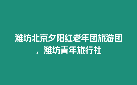 濰坊北京夕陽紅老年團旅游團，濰坊青年旅行社