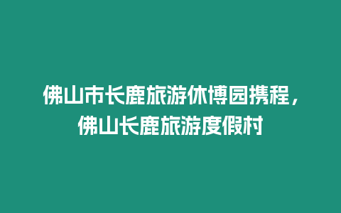 佛山市長鹿旅游休博園攜程，佛山長鹿旅游度假村