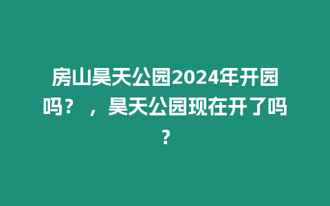 房山昊天公園2024年開園嗎？ ，昊天公園現在開了嗎？