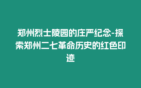 鄭州烈士陵園的莊嚴紀念-探索鄭州二七革命歷史的紅色印跡