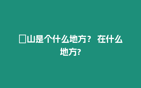 崀山是個什么地方？ 在什么地方?