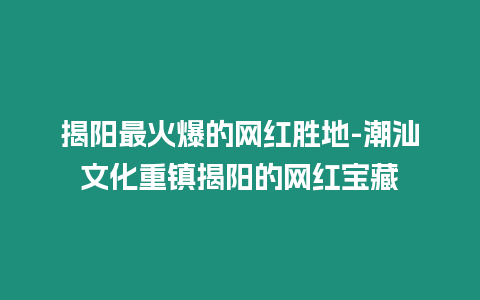 揭陽最火爆的網(wǎng)紅勝地-潮汕文化重鎮(zhèn)揭陽的網(wǎng)紅寶藏