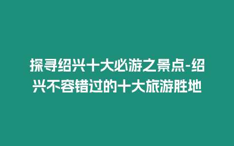 探尋紹興十大必游之景點-紹興不容錯過的十大旅游勝地