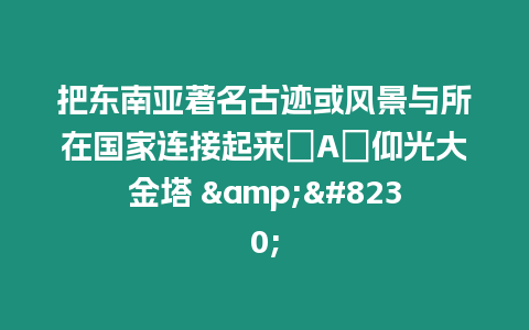 把東南亞著名古跡或風景與所在國家連接起來．A．仰光大金塔 &...