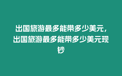 出國旅游最多能帶多少美元，出國旅游最多能帶多少美元現鈔