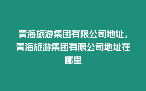 青海旅游集團有限公司地址，青海旅游集團有限公司地址在哪里