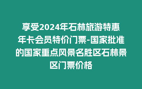 享受2024年石林旅游特惠年卡會員特價門票-國家批準的國家重點風景名勝區石林景區門票價格