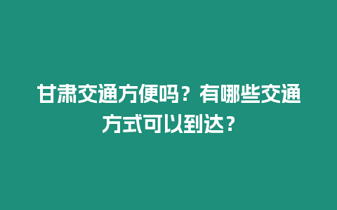 甘肅交通方便嗎？有哪些交通方式可以到達？