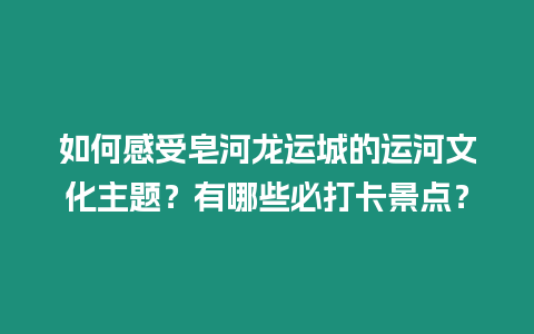 如何感受皂河龍運(yùn)城的運(yùn)河文化主題？有哪些必打卡景點(diǎn)？