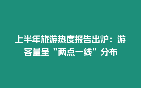 上半年旅游熱度報告出爐：游客量呈“兩點一線”分布