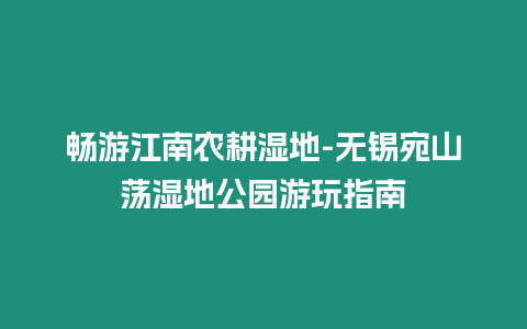 暢游江南農(nóng)耕濕地-無錫宛山蕩濕地公園游玩指南