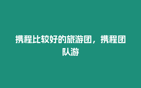 攜程比較好的旅游團，攜程團隊游