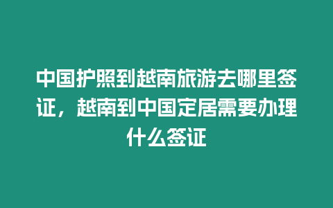 中國護照到越南旅游去哪里簽證，越南到中國定居需要辦理什么簽證