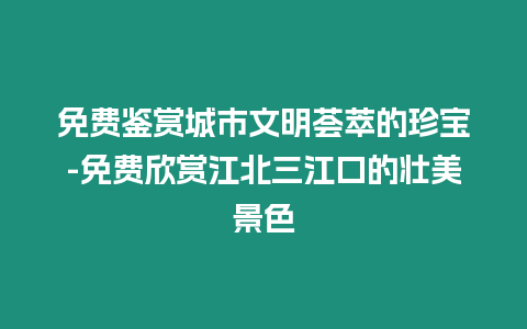 免費鑒賞城市文明薈萃的珍寶-免費欣賞江北三江口的壯美景色