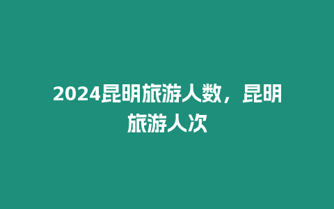 2024昆明旅游人數，昆明旅游人次