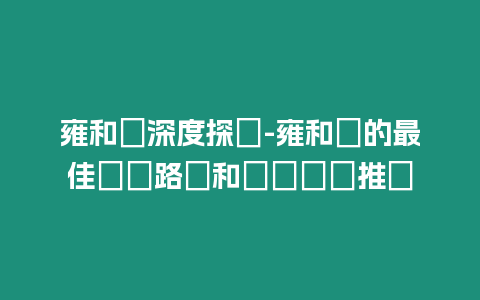 雍和宮深度探遊-雍和宮的最佳遊覽路線和參觀時間推薦