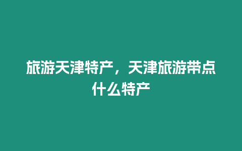 旅游天津特產，天津旅游帶點什么特產