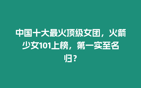 中國十大最火頂級女團，火箭少女101上榜，第一實至名歸？