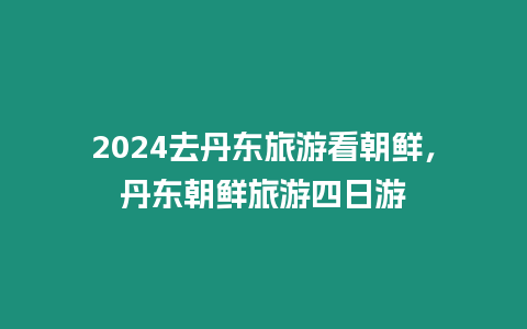 2024去丹東旅游看朝鮮，丹東朝鮮旅游四日游