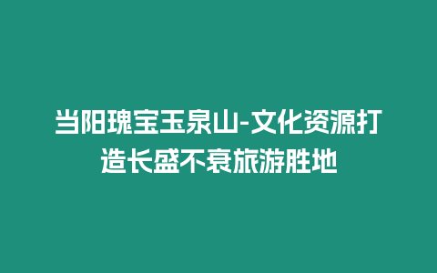 當陽瑰寶玉泉山-文化資源打造長盛不衰旅游勝地