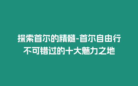 探索首爾的精髓-首爾自由行不可錯過的十大魅力之地