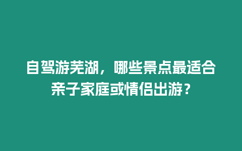 自駕游蕪湖，哪些景點最適合親子家庭或情侶出游？