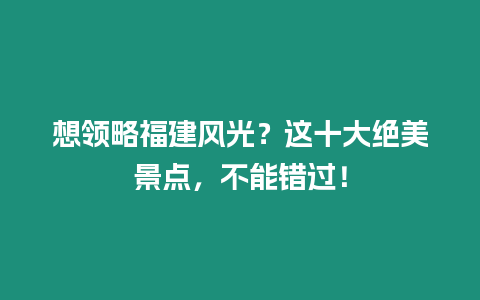 想領略福建風光？這十大絕美景點，不能錯過！